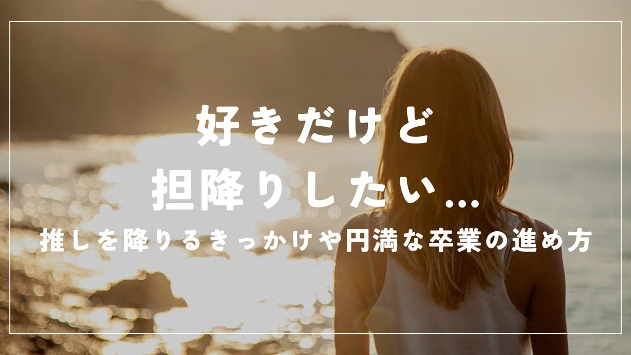 好きだけど担降りしたい…推しを降りるきっかけや円満な卒業の進め方