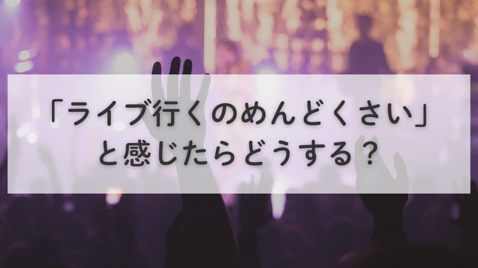 「ライブ行くのめんどくさい」と感じたらどうする?