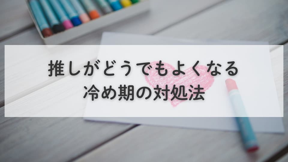 推しがどうでもよくなる冷め期の対処法