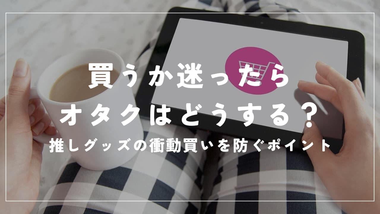 買うか迷ったらオタクはどうする？推しグッズの衝動買いを防ぐポイント