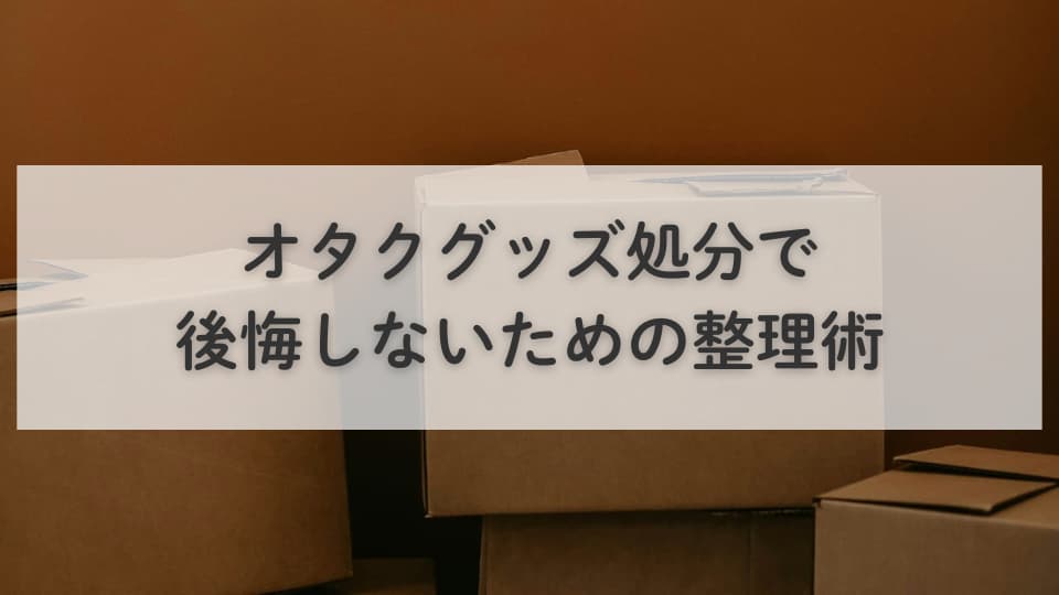 オタクグッズ処分で後悔しないための整理術