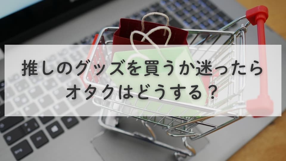 推しのグッズを買うか迷ったらオタクはどうする?