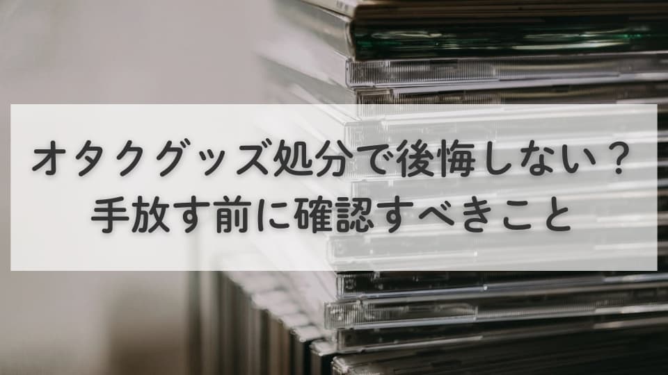 オタクグッズ処分で後悔しない？手放す前に確認すべきこと