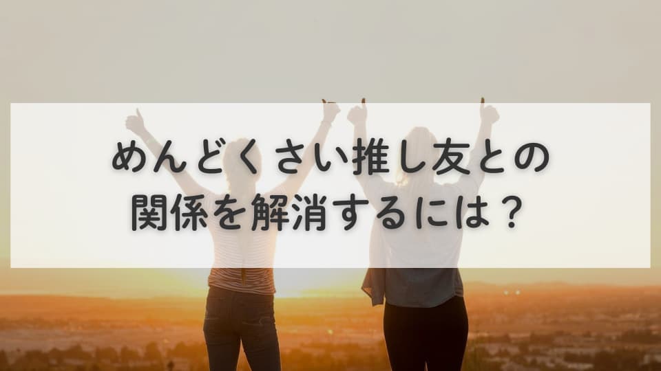 めんどくさい推し友との関係を解消するには？