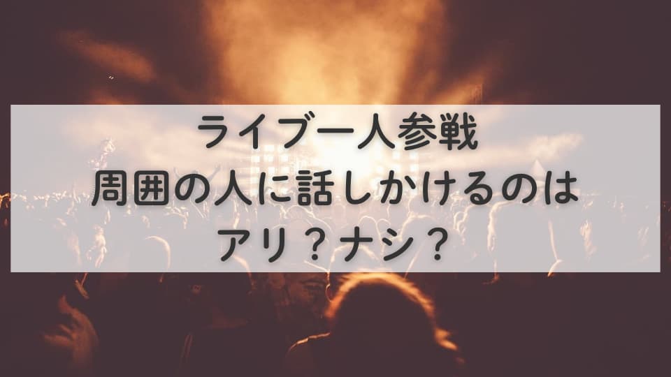 ライブ一人参戦:周囲の人に話しかけるのはアリ?ナシ?