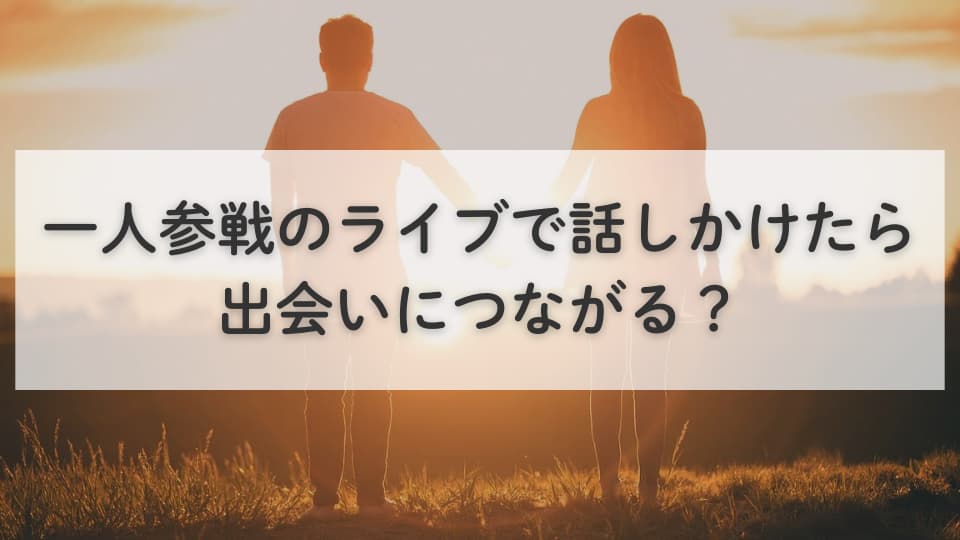 一人参戦のライブで話しかけたら出会いにつながる?