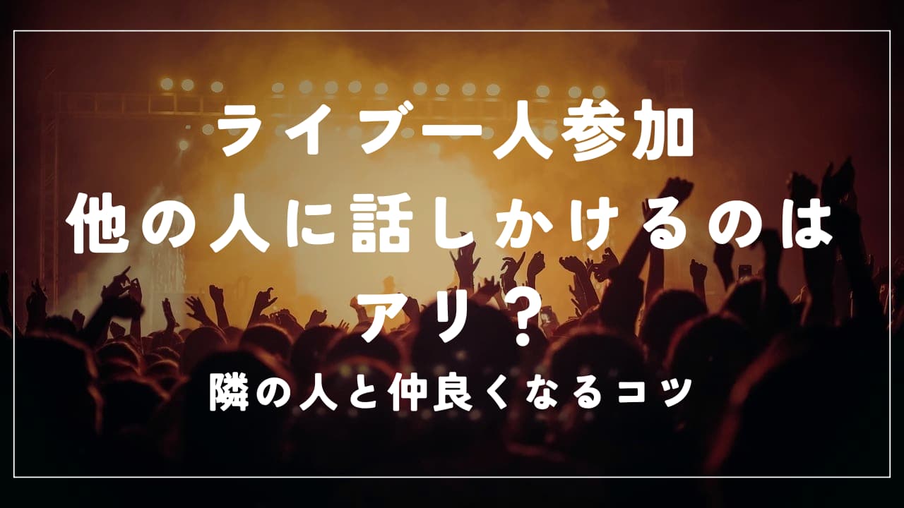 ライブ一人参加｜他の人に話しかけるのはアリ？隣の人と仲良くなるコツ