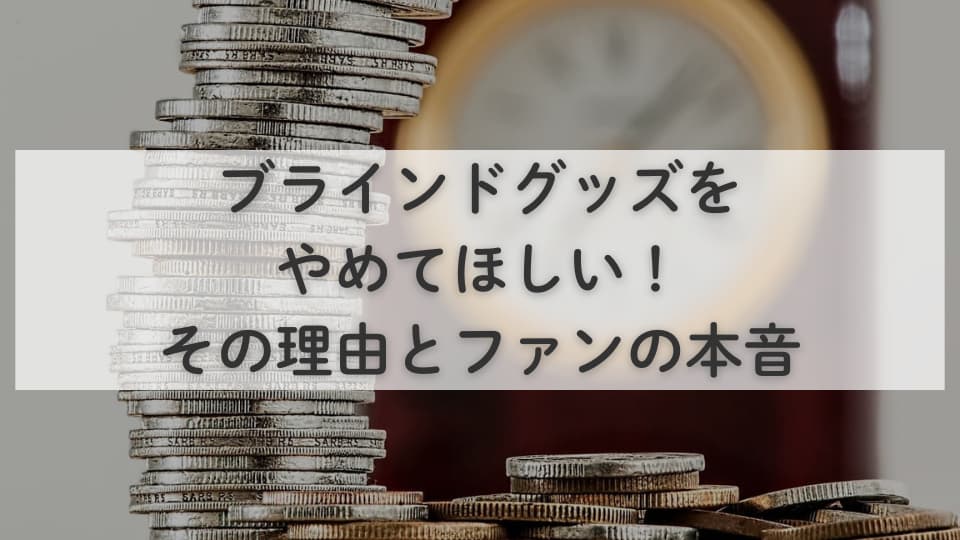 ブラインドグッズをやめてほしい！その理由とファンの本音