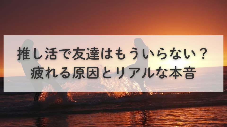 推し活で友達はもういらない?疲れる原因とリアルな本音