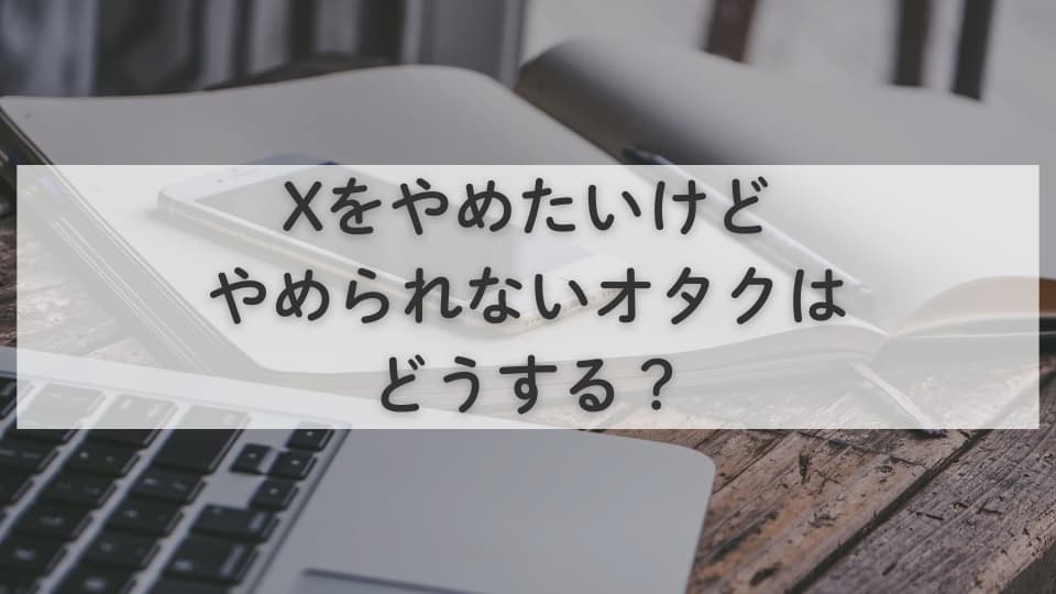 X（Twitter）をやめたいけどやめられないオタクはどうする？